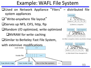 Example: WAFL File System
Used on Network Appliance “Filers” – distributed file
system appliances
“Write-anywhere file layout”
Serves up NFS, CIFS, http, ftp
Random I/O optimized, write optimized
NVRAM for write caching
Similar to Berkeley Fast File System,
with extensive modifications
99
 