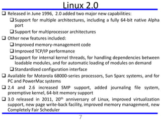 Linux 2.0
 Released in June 1996, 2.0 added two major new capabilities:
Support for multiple architectures, including a ...