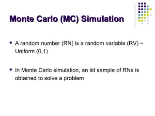 Monte Carlo (MC) SimulationMonte Carlo (MC) Simulation
 A random number (RN) is a random variable (RV) ~
Uniform (0,1)
 In Monte Carlo simulation, an iid sample of RNs is
obtained to solve a problem
 