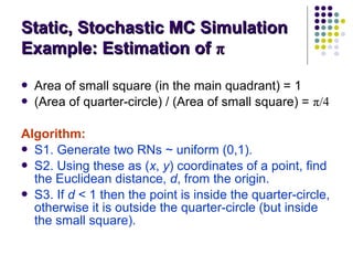  Area of small square (in the main quadrant) = 1
 (Area of quarter-circle) / (Area of small square) = π/4
Algorithm:
 S1. Generate two RNs ~ uniform (0,1).
 S2. Using these as (x, y) coordinates of a point, find
the Euclidean distance, d, from the origin.
 S3. If d < 1 then the point is inside the quarter-circle,
otherwise it is outside the quarter-circle (but inside
the small square).
Static, Stochastic MC SimulationStatic, Stochastic MC Simulation
Example: Estimation ofExample: Estimation of ππ
 