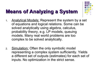 1. Analytical Models: Represent the system by a set
of equations and logical relations. Some can be
solved analytically using algebra, calculus,
probability theory, e.g. LP models, queuing
models. Many real world problems are too
complex to be solved analytically.
2. Simulation: Often the only symbolic model
representing a complex system sufficiently. Yields
a different set of outputs (estimates) for each set of
inputs. No optimization in the strict sense.
Means of Analyzing a SystemMeans of Analyzing a System
 