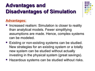 Advantages andAdvantages and
Disadvantages of SimulationDisadvantages of Simulation
Advantages:
 Increased realism: Simulation is closer to reality
than analytical models. Fewer simplifying
assumptions are made. Hence, complex systems
can be modeled.
 Existing or non-existing systems can be studied.
New strategies for an existing system or a totally
new system can be studied without actually
investing in the physical system (great savings).
 Hazardous systems can be studied without risks.
 