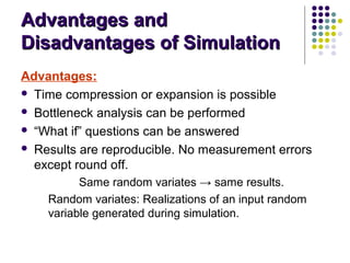 Advantages andAdvantages and
Disadvantages of SimulationDisadvantages of Simulation
Advantages:
 Time compression or expansion is possible
 Bottleneck analysis can be performed
 “What if” questions can be answered
 Results are reproducible. No measurement errors
except round off.
Same random variates → same results.
Random variates: Realizations of an input random
variable generated during simulation.
 