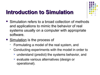 Introduction to SimulationIntroduction to Simulation
 Simulation refers to a broad collection of methods
and applications to mimic the behavior of real
systems usually on a computer with appropriate
software.
 Simulation is the process of
 Formulating a model of the real system, and
 Conducting experiments with the model in order to
 understand (predict) the systems behavior, and
 evaluate various alternatives (design or
operational).
 