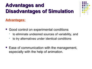 Advantages andAdvantages and
Disadvantages of SimulationDisadvantages of Simulation
Advantages:
 Good control on experimental conditions
 to eliminate undesired sources of variability, and
 to try alternatives under identical conditions
 Ease of communication with the management,
especially with the help of animation.
 