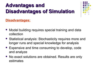 Advantages andAdvantages and
Disadvantages of SimulationDisadvantages of Simulation
Disadvantages:
 Model building requires special training and data
collection
 Statistical analysis: Stochasticity requires more and
longer runs and special knowledge for analysis
 Expensive and time consuming to develop, code
and analyze
 No exact solutions are obtained. Results are only
estimates
 