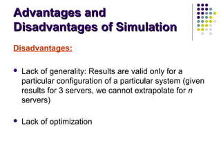 Advantages andAdvantages and
Disadvantages of SimulationDisadvantages of Simulation
Disadvantages:
 Lack of generality: Results are valid only for a
particular configuration of a particular system (given
results for 3 servers, we cannot extrapolate for n
servers)
 Lack of optimization
 