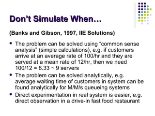 Don’t Simulate When…Don’t Simulate When…
(Banks and Gibson, 1997, IIE Solutions)
 The problem can be solved using “common sense
analysis” (simple calculations), e.g. if customers
arrive at an average rate of 100/hr and they are
served at a mean rate of 12/hr, then we need
100/12 = 8.33 ~ 9 servers
 The problem can be solved analytically, e.g.
average waiting time of customers in system can be
found analytically for M/M/s queueing systems
 Direct experimentation in real system is easier, e.g.
direct observation in a drive-in fast food restaurant
 