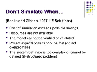 Don’t Simulate When…Don’t Simulate When…
(Banks and Gibson, 1997, IIE Solutions)
 Cost of simulation exceeds possible savings
 Resources are not available
 The model cannot be verified or validated
 Project expectations cannot be met (do not
overpromise)
 The system behavior is too complex or cannot be
defined (ill-structured problem)
 