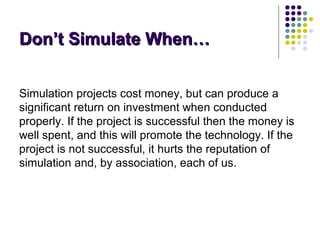 Don’t Simulate When…Don’t Simulate When…
Simulation projects cost money, but can produce a
significant return on investment when conducted
properly. If the project is successful then the money is
well spent, and this will promote the technology. If the
project is not successful, it hurts the reputation of
simulation and, by association, each of us.
 