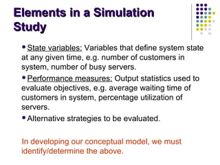 Elements in a SimulationElements in a Simulation
StudyStudy
State variables: Variables that define system state
at any given time, e.g. number of customers in
system, number of busy servers.
Performance measures: Output statistics used to
evaluate objectives, e.g. average waiting time of
customers in system, percentage utilization of
servers.
Alternative strategies to be evaluated.
In developing our conceptual model, we must
identify/determine the above.
 