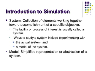 Introduction to SimulationIntroduction to Simulation
 System: Collection of elements working together
toward accomplishment of a specific objective.
 The facility or process of interest is usually called a
system.
 Ways to study a system include experimenting with
 the actual system, and
 a model of the system.
 Model: Simplified representation or abstraction of a
system.
 