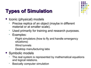 Types of SimulationTypes of Simulation
 Iconic (physical) models
 Precise replica of an object (maybe in different
material or at smaller scale).
 Used primarily for training and research purposes.
 Examples:
Flight simulators (how to fly and handle emergency
situations)
Wind tunnels
Desktop manufacturing labs
 Symbolic models
 The real system is represented by mathematical equations
and logical relations.
 Basically computer simulation
 