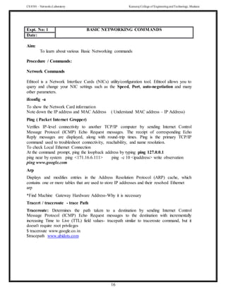 CS 8581 – Networks Laboratory Kamaraj College of EngineeringandTechnology,Madurai
16
Expt. No: 1 BASIC NETWORKING COMMANDS
Date:
Aim:
To learn about various Basic Networking commands
Procedure / Commands:
Network Commands
Ethtool is a Network Interface Cards (NICs) utility/configuration tool. Ethtool allows you to
query and change your NIC settings such as the Speed, Port, auto-negotiation and many
other parameters.
ifconfig -a
To show the Network Card information
Note down the IP address and MAC Address ( Understand MAC address – IP Address)
Ping ( Packet Internet Gropper)
Verifies IP-level connectivity to another TCP/IP computer by sending Internet Control
Message Protocol (ICMP) Echo Request messages. The receipt of corresponding Echo
Reply messages are displayed, along with round-trip times. Ping is the primary TCP/IP
command used to troubleshoot connectivity, reachability, and name resolution.
To check Local Ethernet Connection
At the command prompt, ping the loopback address by typing ping 127.0.0.1
ping near by system ping <171.16.6.111> ping -c 10 <ipaddress> write observation
ping www.google.com
Arp
Displays and modifies entries in the Address Resolution Protocol (ARP) cache, which
contains one or more tables that are used to store IP addresses and their resolved Ethernet
arp
*Find Machine Gateway Hardware Address-Why it is necessary
Tracert / traceroute - trace Path
Traceroute: Determines the path taken to a destination by sending Internet Control
Message Protocol (ICMP) Echo Request messages to the destination with incrementally
increasing Time to Live (TTL) field values- tracepath similar to traceroute command, but it
doesn't require root privileges
$ traceroute www.google.co.in
$tracepath www.ubidots.com
 