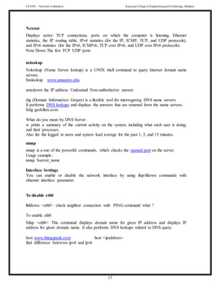 CS 8581 – Networks Laboratory Kamaraj College of EngineeringandTechnology,Madurai
17
Netstat
Displays active TCP connections, ports on which the computer is listening, Ethernet
statistics, the IP routing table, IPv4 statistics (for the IP, ICMP, TCP, and UDP protocols),
and IPv6 statistics (for the IPv6, ICMPv6, TCP over IPv6, and UDP over IPv6 protocols).
Note Down The few TCP UDP ports
nslookup
Nslookup (Name Server lookup) is a UNIX shell command to query Internet domain name
servers.
$nslookup www.annauniv.edu
notedown the IP address Undestand Non-authoritative answer
dig (Domain Information Groper) is a flexible tool for interrogating DNS name servers.
It performs DNS lookups and displays the answers that are returned from the name servers.
$dig geekflare.com
What do you mean by DNS Server .
w prints a summary of the current activity on the system, including what each user is doing,
and their processes.
Also list the logged in users and system load average for the past 1, 5, and 15 minutes.
nmap
nmap is a one of the powerful commands, which checks the opened port on the server.
Usage example:
nmap $server_name
Interface Settings
You can enable or disable the network interface by using ifup/ifdown commands with
ethernet interface parameter.
To disable eth0
$ifdown <eth0> check neighbor connection with PING command what ?
To enable eth0
$ifup <eth0> This command displays domain name for given IP address and displays IP
address for given domain name. It also performs DNS lookups related to DNS query.
host www.thingspeak.com host <ipaddress>
find difference betewwn ipv4 and ipv6
 