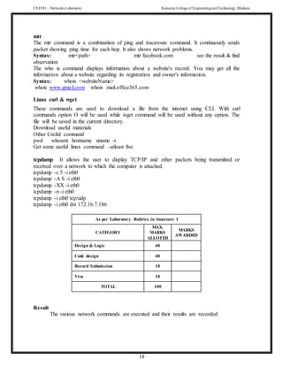 CS 8581 – Networks Laboratory Kamaraj College of EngineeringandTechnology,Madurai
18
mtr
The mtr command is a combinatiion of ping and traceroute command. It continuously sends
packet showing ping time for each hop. It also shows network problems.
Syntax: mtr<path> mtr facebook.com see the result & find
observation
The who is command displays information about a website's record. You may get all the
information about a website regarding its registration and owner's information.
Syntax: whois <websiteName>
whois www.gmail.com whois mail.office365.com
Linux curl & wget
These commands are used to download a file from the internet using CLI. With curl
commands option O will be used while wget command will be used without any option. The
file will be saved in the current directory.
Download useful materials
Other Useful command
pwd whoami hostname uname -r
Get some useful linux command -atleast five
tcpdump It allows the user to display TCP/IP and other packets being transmitted or
received over a network to which the computer is attached.
tcpdump -c 5 -i eth0
tcpdump -A S -i eth0
tcpdump -XX -i eth0
tcpdump -n -i eth0
tcpdump -i eth0 tcp/udp
tcpdump -i eth0 dst 172.16.7.186
As per Laboratory Rubrics in Annexure I
CATEGORY
MAX.
MARKS
ALLOTED
MARKS
AWARDED
Design & Logic 40
Code design 40
Record Submission 10
Viva 10
TOTAL 100
Result
The various network commands are executed and their results are recorded
 