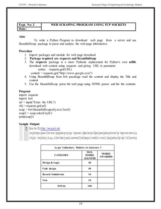 CS 8581 – Networks Laboratory Kamaraj College of EngineeringandTechnology,Madurai
19
Expt. No: 2 WEB SCRAPING PROGRAM USING TCP SOCKETS
Date:
Aim:
To write a Python Program to download web page from a server and use
BeautifulSoup package to parse and analyse the web page information.
Procedure
1. Import packages and module for web page download
2. 'Package required are requests and BeautifulSoup
3. The requests package is a more Pythonic replacement for Python’s own urllib.
download web content using requests and giving URL in parameter
syntax : requests.get(URL)
content = requests.get("http://www.google.com")
4. Using BeautifulSoup from bs4 pacakage read the content and display the Title and
content
5. Use the BeautifulSoup parse the web page using HTML parser and list the contents
Program
import requests
import bs4
url = input("Enter the URL:")
obj = requests.get(url)
soup = bs4.BeautifulSoup(obj.text,'lxml')
soup2 = soup.select('style')
print(soup2)
Sample Output:
As per Laboratory Rubrics in Annexure I
CATEGORY
MAX.
MARKS
ALLOTED
MARKS
AWARDED
Design & Logic 40
Code design 40
Record Submission 10
Viva 10
TOTAL 100
 