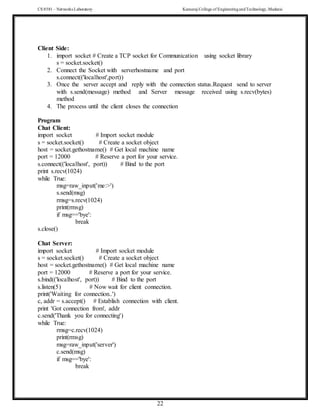 CS 8581 – Networks Laboratory Kamaraj College of EngineeringandTechnology,Madurai
22
Client Side:
1. import socket # Create a TCP socket for Communication using socket library
s = socket.socket()
2. Connect the Socket with serverhostname and port
s.connect(('localhost',port))
3. Once the server accept and reply with the connection status.Request send to server
with s.send(message) method and Server message received using s.recv(bytes)
method
4. The process until the client closes the connection
Program
Chat Client:
import socket # Import socket module
s = socket.socket() # Create a socket object
host = socket.gethostname() # Get local machine name
port = 12000 # Reserve a port for your service.
s.connect(('localhost', port)) # Bind to the port
print s.recv(1024)
while True:
msg=raw_input('me:>')
s.send(msg)
rmsg=s.recv(1024)
print(rmsg)
if msg=='bye':
break
s.close()
Chat Server:
import socket # Import socket module
s = socket.socket() # Create a socket object
host = socket.gethostname() # Get local machine name
port = 12000 # Reserve a port for your service.
s.bind(('localhost', port)) # Bind to the port
s.listen(5) # Now wait for client connection.
print('Waiting for connection..')
c, addr = s.accept() # Establish connection with client.
print 'Got connection from', addr
c.send('Thank you for connecting')
while True:
rmsg=c.recv(1024)
print(rmsg)
msg=raw_input('server')
c.send(msg)
if msg=='bye':
break
 