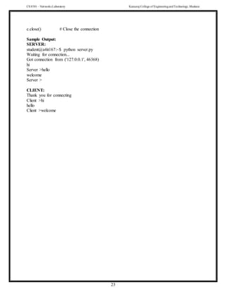 CS 8581 – Networks Laboratory Kamaraj College of EngineeringandTechnology,Madurai
23
c.close() # Close the connection
Sample Output:
SERVER:
student@a4it167:~$ python server.py
Waiting for connection...
Got connection from ('127.0.0.1', 46368)
hi
Server >hello
welcome
Server >
CLIENT:
Thank you for connecting
Client >hi
hello
Client >welcome
 