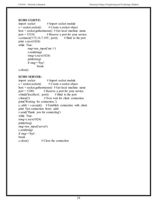 CS 8581 – Networks Laboratory Kamaraj College of EngineeringandTechnology,Madurai
24
ECHO CLIENT:
import socket # Import socket module
s = socket.socket() # Create a socket object
host = socket.gethostname() # Get local machine name
port = 33334 # Reserve a port for your service.
s.connect(('172.16.7.193', port)) # Bind to the port
print s.recv(1024)
while True:
msg=raw_input('me:>')
s.send(msg)
rmsg=s.recv(1024)
print(rmsg)
if msg=='bye':
break
s.close()
ECHO SERVER:
import socket # Import socket module
s = socket.socket() # Create a socket object
host = socket.gethostname() # Get local machine name
port = 11001 # Reserve a port for your service.
s.bind(('localhost', port)) # Bind to the port
s.listen(5) # Now wait for client connection.
print('Waiting for connection..')
c, addr = s.accept() # Establish connection with client.
print 'Got connection from', addr
c.send('Thank you for connecting')
while True:
rmsg=c.recv(1024)
print(rmsg)
msg=raw_input('server')
c.send(msg)
if msg=='bye':
break
c.close() # Close the connection
 