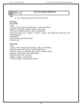 CS 8581 – Networks Laboratory Kamaraj College of EngineeringandTechnology,Madurai
26
Aim:
To write a Python program for file transfer protocol
Procedure:
Server Side:
1.Start
2.Create a TCP socket for Communication using socket library
3.Bind the Socket with hostname and port with process
4.Put socket in listening mode for client communication
5.Once the Client send a request to connect , accept and establish the connections with
acknowledgement
6.Get filename
7.Open the file and read the content
8.Close the file.
Client Side:
1.Start
2.Create a TCP socket for Communication using a socket library
3.Bind the Socket with hostname and port with process
4.Connect with server accept and reply with the connection status
5.Request send to server with send() method
6.Open the received file and write
7.Display message as file opened
8.Close and display successfully got the file.
Expt. No: 4 FILE TRANSFER PROTOCOL
Date:
Expt. No: 4 FILE TRANSFER PROTOCOL
Date:
 
