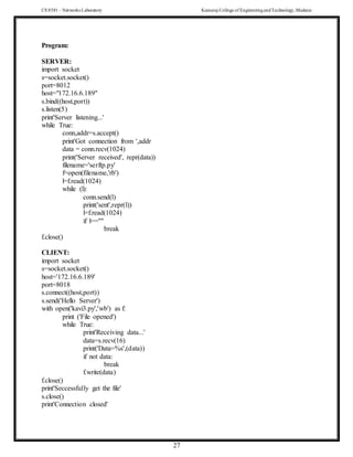 CS 8581 – Networks Laboratory Kamaraj College of EngineeringandTechnology,Madurai
27
Program:
SERVER:
import socket
s=socket.socket()
port=8012
host="172.16.6.189"
s.bind((host,port))
s.listen(5)
print'Server listening...'
while True:
conn,addr=s.accept()
print'Got connection from ',addr
data = conn.recv(1024)
print('Server received', repr(data))
filename='serftp.py'
f=open(filename,'rb')
l=f.read(1024)
while (l):
conn.send(l)
print('sent',repr(l))
l=f.read(1024)
if l==''"
break
f.close()
CLIENT:
import socket
s=socket.socket()
host='172.16.6.189'
port=8018
s.connect((host,port))
s.send('Hello Server')
with open('kavi3.py','wb') as f:
print ('File opened')
while True:
print'Receiving data...'
data=s.recv(16)
print('Data=%s',(data))
if not data:
break
f.write(data)
f.close()
print'Seccessfully get the file'
s.close()
print'Connection closed'
 