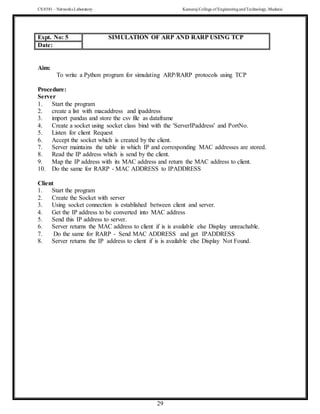 CS 8581 – Networks Laboratory Kamaraj College of EngineeringandTechnology,Madurai
29
Aim:
To write a Python program for simulating ARP/RARP protocols using TCP
Procedure:
Server
1. Start the program
2. create a list with macaddress and ipaddress
3. import pandas and store the csv file as dataframe
4. Create a socket using socket class bind with the 'ServerIPaddress' and PortNo.
5. Listen for client Request
6. Accept the socket which is created by the client.
7. Server maintains the table in which IP and corresponding MAC addresses are stored.
8. Read the IP address which is send by the client.
9. Map the IP address with its MAC address and return the MAC address to client.
10. Do the same for RARP - MAC ADDRESS to IPADDRESS
Client
1. Start the program
2. Create the Socket with server
3. Using socket connection is established between client and server.
4. Get the IP address to be converted into MAC address
5. Send this IP address to server.
6. Server returns the MAC address to client if is is available else Display unreachable.
7. Do the same for RARP - Send MAC ADDRESS and get IPADDRESS
8. Server returns the IP address to client if is is available else Display Not Found.
Expt. No: 5 SIMULATION OF ARP AND RARP USING TCP
Date:
 