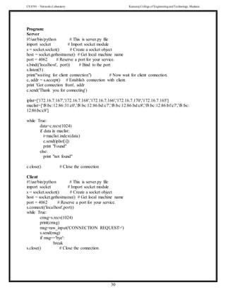 CS 8581 – Networks Laboratory Kamaraj College of EngineeringandTechnology,Madurai
30
Program:
Server
#!/usr/bin/python # This is server.py file
import socket # Import socket module
s = socket.socket() # Create a socket object
host = socket.gethostname() # Get local machine name
port = 4062 # Reserve a port for your service.
s.bind(('localhost', port)) # Bind to the port
s.listen(5)
print("waiting for client connection") # Now wait for client connection.
c, addr = s.accept() # Establish connection with client.
print 'Got connection from', addr
c.send('Thank you for connecting')
iplist=['172.16.7.167','172.16.7.168','172.16.7.166','172.16.7.170','172.16.7.165']
maclist=['f8:bc:12:86:31:c0','f8:bc:12:86:bd:c7','f8:bc:12:86:bd:c8','f8:bc:12:86:bf:c7','f8:bc:
12:86:bc:c8']
while True:
data=c.recv(1024)
if data in maclist:
i=maclist.index(data)
c.send(iplist[i])
print "Found"
else:
print "not found"
c.close() # Close the connection
Client
#!/usr/bin/python # This is server.py file
import socket # Import socket module
s = socket.socket() # Create a socket object
host = socket.gethostname() # Get local machine name
port = 4062 # Reserve a port for your service.
s.connect(('localhost',port))
while True:
cmsg=s.recv(1024)
print(cmsg)
msg=raw_input('CONNECTION REQUEST>')
s.send(msg)
if msg=='bye':
break
s.close() # Close the connection
 