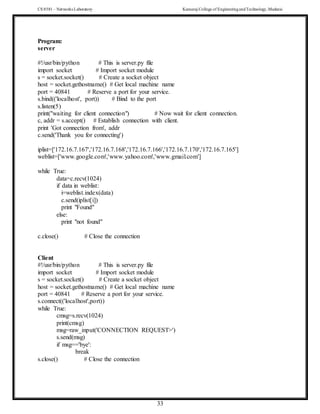 CS 8581 – Networks Laboratory Kamaraj College of EngineeringandTechnology,Madurai
33
Program:
server
#!/usr/bin/python # This is server.py file
import socket # Import socket module
s = socket.socket() # Create a socket object
host = socket.gethostname() # Get local machine name
port = 40841 # Reserve a port for your service.
s.bind(('localhost', port)) # Bind to the port
s.listen(5)
print("waiting for client connection") # Now wait for client connection.
c, addr = s.accept() # Establish connection with client.
print 'Got connection from', addr
c.send('Thank you for connecting')
iplist=['172.16.7.167','172.16.7.168','172.16.7.166','172.16.7.170','172.16.7.165']
weblist=['www.google.com','www.yahoo.com','www.gmail.com']
while True:
data=c.recv(1024)
if data in weblist:
i=weblist.index(data)
c.send(iplist[i])
print "Found"
else:
print "not found"
c.close() # Close the connection
Client
#!/usr/bin/python # This is server.py file
import socket # Import socket module
s = socket.socket() # Create a socket object
host = socket.gethostname() # Get local machine name
port = 40841 # Reserve a port for your service.
s.connect(('localhost',port))
while True:
cmsg=s.recv(1024)
print(cmsg)
msg=raw_input('CONNECTION REQUEST>')
s.send(msg)
if msg=='bye':
break
s.close() # Close the connection
 
