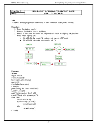 CS 8581 – Networks Laboratory Kamaraj College of EngineeringandTechnology,Madurai
35
Aim:
To write a python program for simulation of error correction code (parity checker)
Procedure:
1. Enter the decimal number
2. Convert the decimal number to binary.
3. Blocks of data from the source are subjected to a check bit or parity bit generator
form, where a parity of :
 1 is added to the block if it contains odd number of 1’s, and
 0 is added if it contains even number of 1’s
Program:
Server
import socket
s=socket.socket()
host=socket.gethostname()
port=6320
s.bind(('localhost',port))
s.listen(5)
print('waiting for client connection')
c, addr=s.accept()
print 'Got connection from', addr
c.send("Thank u for connecting...")
while True:
data=c.recv(1024)
if(data.count('1')%2!=0):
c.send('accepted')
else:
c.send('rejected')
c.close()
Expt. No: 7 SIMULATION OF ERROR CORRECTION CODE
(PARITY CHECKER)
Date:
 
