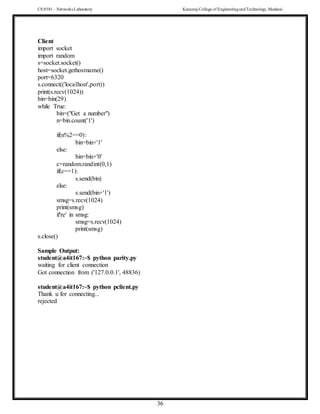 CS 8581 – Networks Laboratory Kamaraj College of EngineeringandTechnology,Madurai
36
Client
import socket
import random
s=socket.socket()
host=socket.gethostname()
port=6320
s.connect(('localhost',port))
print(s.recv(1024))
bin=bin(29)
while True:
bin=("Get a number")
n=bin.count('1')
if(n%2==0):
bin=bin+'1'
else:
bin=bin+'0'
c=random.randint(0,1)
if(c==1):
s.send(bin)
else:
s.send(bin+'1')
smsg=s.recv(1024)
print(smsg)
if're' in smsg:
smsg=s.recv(1024)
print(smsg)
s.close()
Sample Output:
student@a4it167:~$ python parity.py
waiting for client connection
Got connection from ('127.0.0.1', 48836)
student@a4it167:~$ python pclient.py
Thank u for connecting...
rejected
 
