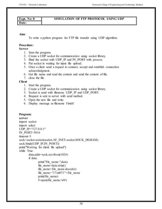 CS 8581 – Networks Laboratory Kamaraj College of EngineeringandTechnology,Madurai
38
Aim:
To write a python program for FTP file transfer using UDP algorithm.
Procedure:
Server
1. Start the program.
2. Create a UDP socket for communication using socket library.
3. Bind the socket with UDP_IP and IN_PORT with process.
4. Put socket in waiting for input file upload.
5. Once a client send a request to connect, accept and establish connection
acknowledgment.
6. Get file name and read the content and send the content of file.
7. close the file.
Client
1. Start the program.
2. Create a UDP socket for communication using socket library.
3. Socket is send with filename UDP_IP and UDP_PORT.
4. Request is sent to server with send method.
5. Open the new file and write.
6. Display message as filename Finish!
Program:
server
import socket
import select
UDP_IP="127.0.0.1"
IN_PORT=5016
timeout=3
sock=socket.socket(socket.AF_INET,socket.SOCK_DGRAM)
sock.bind((UDP_IP,IN_PORT))
print("Waiting for client file upload")
while True:
data,addr=sock.recvfrom(1024)
if data:
print("file_name:",data)
file_name=data.strip()
file_name=file_name.decode()
file_name="17uit071"+file_name
print(file_name)
f=open(file_name,'wb')
Expt. No: 8 SIMULATION OF FTP PROTOCOL USING UDP
Date:
 