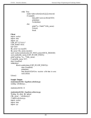 CS 8581 – Networks Laboratory Kamaraj College of EngineeringandTechnology,Madurai
39
while True:
ready=select.select([sock],[],[],timeout)
if ready[0]:
data,addr=sock.recvfrom(1024)
print(data)
f.write(data)
else:
print("%s Finish!"%file_name)
f.close()
break
Client
import socket
import time
import sys
UDP_IP="127.0.0.1"
UDP_PORT=5016
buf=1024
file_name=sys.argv[0]
file_name=file_name.encode()
sock=socket.socket(socket.AF_INET,socket.SOCK_DGRAM)
sock.sendto(file_name,(UDP_IP,UDP_PORT))
print("sending %s...."%file_name)
f=open(file_name,"rb")
data=f.read(buf)
while(data):
if(sock.sendto(data,(UDP_IP,UDP_PORT))):
data=f.read(buf)
print(data)
time.sleep(0.02)#Give receiver a bit time to save
sock.close()
f.close()
Sample Output:
student@a4it166:~$ python ex8client.py
sending ex8client.py....
student@a4it166:~$
student@a4it166:~$ python ex8server.py
Waiting for client file upload
('file_name:', 'ex8client.py')
17uit001ex8client.py
import socket
import time
import sys
 