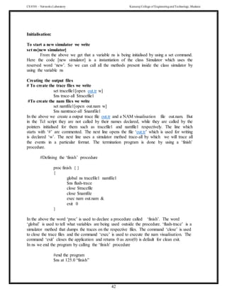 CS 8581 – Networks Laboratory Kamaraj College of EngineeringandTechnology,Madurai
42
Initialisation:
To start a new simulator we write
set ns[new simulator]
From the above we get that a variable ns is being initialised by using a set command.
Here the code [new simulator] is a instantiation of the class Simulator which uses the
reserved word ‘new’. So we can call all the methods present inside the class simulator by
using the variable ns
Creating the output files
# To create the trace files we write
set tracefile1[open out.tr w]
$ns trace-all $tracefile1
#To create the nam files we write
set namfile1[open out.nam w]
$ns namtrace-all $namfile1
In the above we create a output trace file out.tr and a NAM visualisation file out.nam. But
in the Tcl script they are not called by their names declared, while they are called by the
pointers initialised for them such as tracefile1 and namfile1 respectively. The line which
starts with ‘#’ are commented. The next line opens the file ‘out.tr’ which is used for writing
is declared ‘w’. The next line uses a simulator method trace-all by which we will trace all
the events in a particular format. The termination program is done by using a ‘finish’
procedure.
#Defining the ‘finish’ procedure
proc finish { }
{
global ns tracefile1 namfile1
$ns flush-trace
close $tracefile
close $namfile
exec nam out.nam &
exit 0
}
In the above the word ‘proc’ is used to declare a procedure called ‘finish’. The word
‘global’ is used to tell what variables are being used outside the procedure. ‘flush-trace’ is a
simulator method that dumps the traces on the respective files. The command ‘close’ is used
to close the trace files and the command ‘exec’ is used to execute the nam visualisation. The
command ‘exit’ closes the application and returns 0 as zero(0) is default for clean exit.
In ns we end the program by calling the ‘finish’ procedure
#end the program
$ns at 125.0 “finish”
 