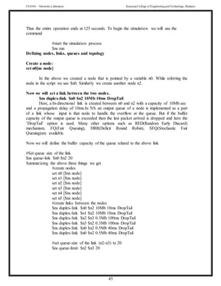 CS 8581 – Networks Laboratory Kamaraj College of EngineeringandTechnology,Madurai
43
Thus the entire operation ends at 125 seconds. To begin the simulation we will use the
command
#start the simulation process
$ns run
Defining nodes, links, queues and topology
Create a node:
set n0[ns node]
In the above we created a node that is pointed by a variable n0. While referring the
node in the script we use $n0. Similarly we create another node n2.
Now we will set a link between the two nodes.
$ns duplex-link $n0 $n2 10Mb 10ms DropTail
Here, a bi-directional link is created between n0 and n2 with a capacity of 10Mb.sec
and a propagation delay of 10ms.In NS an output queue of a node is implemented as a part
of a link whose input is that node to handle the overflow at the queue. But if the buffer
capacity of the output queue is exceeded then the last packet arrived is dropped and here the
‘DropTail’ option is used. Many other options such as RED(Random Early Discard)
mechanism, FQ(Fair Queuing), DRR(Deficit Round Robin), SFQ(Stochastic Fair
Queuing)are available.
Now we will define the buffer capacity of the queue related to the above link
#Set queue size of the link
$ns queue-link $n0 $n2 20
Summarizing the above three things we get
#create nodes
set n0 [$ns node]
set n1 [$ns node]
set n2 [$ns node]
set n3 [$ns node]
set n4 [$ns node]
set n5 [$ns node]
#create links between the nodes
$ns duplex-link $n0 $n2 10Mb 10ms DropTail
$ns duplex-link $n1 $n2 10Mb 10ms DropTail
$ns duplex-link $n2 $n3 0.3Mb 100ms DropTail
$ns duplex-link $n3 $n2 0.3Mb 100ms DropTail
$ns duplex-link $n0 $n2 0.5Mb 40ms DropTail
$ns duplex-link $n0 $n2 0.5Mb 40ms DropTail
#set queue-size of the link (n2-n3) to 20
$ns queue-limit $n2 $n3 20
 