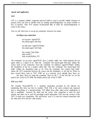 CS 8581 – Networks Laboratory Kamaraj College of EngineeringandTechnology,Madurai
44
Agents and application
TCP
TCP is a dynamic reliable congestion protocol which is used to provide reliable transport of
packets from one host to another host by sending acknowledgements on proper transfer or
loss of packets. Thus TCP requires bi-directional links in order for acknowledgements to
return to the source.
Now we will show how to set up tcp connection between two nodes
#setting a tcp connection
set tcp [new Agent/TCP]
$ns attach-agent $n0 $tcp
set sink [new Agent/TCPSink]
$ns attach-agent $n4 $sink
$ns connect $tcp $sink
$tcp set fid_1
$tcp set packetSize_552
The command ‘set tcp [new Agent/TCP]’ gives a pointer called ‘tcp’ which indicates the tcp
agent which is a object of ns. Then the command ‘$ns attach-agent $n0 $tcp’ defines the
source node of tcp connection. Next the command ‘set sink[new Agent/TCPSink]’ defines
the destination of tcp by a pointer called sink. The next command ‘$ns attach-agent $n4
$sink’ defines the destination node as n4. Next the command ‘$ns connect $tcp $sink’
makes the TCP connection between the source and the destination. i.e n0 and n4. When we
have several flows such as TCP, UDP etc in a network. So,to identify these flows we
ark these flows by using the command ‘$tcp set fid_1’. In the last line we set the
packet size of tcp as 552 while the default packet size of tcp is 1000.
FTP over TCP
File Transfer Protocol(FTP) is a standard mechanism provided by the Internet for
transferring files from one host to another. Well, This is the most common task expected
from a networking or a internetworking. FTP differs from other client server applications in
that it establishes between the client and the server. One connection is used for data
transfer and other one is used for providing control information. FTP uses the services of the
TCP. It needs two connections. The well known port 21 is used for control connections and
the other port 20 is used for data transfer.
 