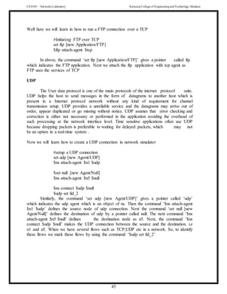 CS 8581 – Networks Laboratory Kamaraj College of EngineeringandTechnology,Madurai
45
Well here we will learn in how to run a FTP connection over a TCP
#Initiating FTP over TCP
set ftp [new Application/FTP]
$ftp attach-agent $tcp
In above, the command ‘set ftp [new Application/FTP]’ gives a pointer called ftp
which indicates the FTP application. Next we attach the ftp application with tcp agent as
FTP uses the services of TCP
UDP
The User data protocol is one of the main protocols of the internet protocol suite.
UDP helps the host to send messages in the form of datagrams to another host which is
present in a Internet protocol network without any kind of requirement for channel
transmission setup. UDP provides a unreliable service and the datagrams may arrive out of
order, appear duplicated or go missing without notice. UDP asumes that error checking and
correction is either not necessary or performed in the application avoiding the overhead of
such processing at the network interface level. Time sensitive applications often use UDP
because dropping packets is preferable to waiting for delayed packets, which may not
be an option in a real-time system .
Now we will learn how to create a UDP connection in network simulator
#setup a UDP connection
set udp [new Agemt/UDP]
$ns attach-agent $n1 $udp
$set null [new Agent/Null]
$ns attach-agent $n5 $null
$ns connect $udp $null
$udp set fid_2
Similarly, the command ‘set udp [new Agent/UDP]’ gives a pointer called ‘udp’
which indicates the udp agent which is an object of ns. Then the command ‘$ns attach-agent
$n1 $udp’ defines the source node of udp connection. Next the command ‘set null [new
Agent/Null]’ defines the destination of udp by a pointer called null. The next command ‘$ns
attach-agent $n5 $null’ defines the destination node as n5. Next, the command ‘$ns
connect $udp $null’ makes the UDP connection between the source and the destination. i.e
n1 and n5. When we have several flows such as TCP,UDP etc in a network. So, to identify
these flows we mark these flows by using the command ‘$udp set fid_2’
 