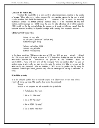 CS 8581 – Networks Laboratory Kamaraj College of EngineeringandTechnology,Madurai
46
Constant Bit Rate(CBR)
Constant Bit rate(CBR) is a term used in telecommunications, relating to the quality
of service. When referring to codecs, constant bit rate encoding means that the rate at which
a codec’s output data should be consumed is constant. CBR is useful for streaming
multimedia content on limited capacity channels since it is the maximum bit rate that
matters, not the average, so CBR would be used to take advantage of all of the capacity.
CBR would not be the optimal choice for storage as it would not allocate enough data for
complex sections (resulting in degraded quality) while wasting data on simple sections.
CBR over UDP connection
#setup cbr over udp
set cbr [new Application/Traffic/CBR]
$cbr attach-agent $udp
$cbr set packetSize_1000
$cbr set rate_0.01Mb
$cbr set random_false
In the above we define CBR connection over a UDP one. Well we have already defined
the UDP source and UDP agent as same as TCP. Instead of defining the rate we define the
time interval between the transmission of packets in the command ‘$cbr set
rate_0.01Mb’. Next, with the help of the command ‘$cbr set random_false’ we can set
random noise in cbr traffic, we can keep the noise by setting it to false or we can set the
noise on by the command ‘$cbr set random_1’. We an set by packet size by using the
command ‘$cbr set packetSize_(packet size). We can set the packet size up to sum value in
bytes.
Scheduling events
In ns the tcl script defines how to schedule events or in other words at what time which
event will occur and stop. This can be done using the commands
‘$ns at’
So here in our program we will schedule the ftp and cbr.
1 #scheduling the events
2 $ns at 0.1 “cbr start”
3 $ns at 1.0 “ftp start”
4 $ns at 124.0 “ftp stop”
5 $ns at 124.5 “cbr stop”
 