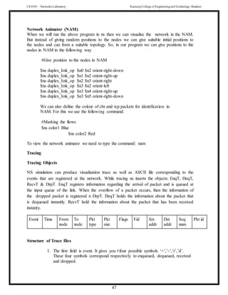 CS 8581 – Networks Laboratory Kamaraj College of EngineeringandTechnology,Madurai
47
Network Animator (NAM)
When we will run the above program in ns then we can visualise the network in the NAM.
But instead of giving random positions to the nodes we can give suitable initial positions to
the nodes and can form a suitable topology. So, in our program we can give positions to the
nodes in NAM in the following way
#Give position to the nodes in NAM
$ns duplex_link_op $n0 $n2 orient-right-down
$ns duplex_link_op $n1 $n2 orient-right-up
$ns duplex_link_op $n2 $n3 orient-right
$ns duplex_link_op $n3 $n2 orient-left
$ns duplex_link_op $n3 $n4 orient-right-up
$ns duplex_link_op $n3 $n5 orient-right-down
We can also define the colour of cbr and tcp packets for identification in
NAM. For this we use the following command.
#Marking the flows
$ns color1 Blue
$ns color2 Red
To view the network animator we need to type the command: nam
Tracing
Tracing Objects
NS simulation can produce visualization trace as well as ASCII file corresponding to the
events that are registered at the network. While tracing ns inserts the objects: EnqT, DeqT,
RecvT & DrpT. EnqT registers information regarding the arrival of packet and is queued at
the input queue of the link. When the overflow of a packet occurs, then the information of
the dropped packet is registered n DrpT. DeqT holds the information about the packet that
is dequeued instantly. RecvT hold the information about the packet that has been received
instanty.
Event Time From
node
To
node
Pkt
type
Pkt
size
Flags Fid Src
addr
Dst
addr
Seq
num
Pkt id
Structure of Trace files
1. The first field is event. It gives you tfour possible symbols ‘+’,’-‘,’r’,’d’.
These four symbols correspond respectively to enqueued, dequeued, received
and dropped.
 