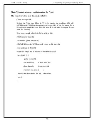 CS 8581 – Networks Laboratory Kamaraj College of EngineeringandTechnology,Madurai
49
Make NS output network event information for NAM:
The steps to create a nam file are given below:
Create an output file
Activate the NAM trace failure in NS before running the simulation (this will
tell NS to write NAM events output to the output file). Close the output file at
the end of the simulation run. Then the nam file is run with the output file (as
input file for nam)
Here is an example of code in Tcl to achieve this:
#(1) Create the trace file
set namfile [open out.nam w]
#(2) Tell NS to write NAM network events to this trace file
$ns namtrace-all $namfile
#(3) Close output file at the end of the simulation run
proc finish {} {
global ns namfile
$ns flush-trace ;# flush trace files
close $namfile ;#close trace file
exec nam out.nam & ;
# run NAM from inside the NS simulation
exit 0
}
 
