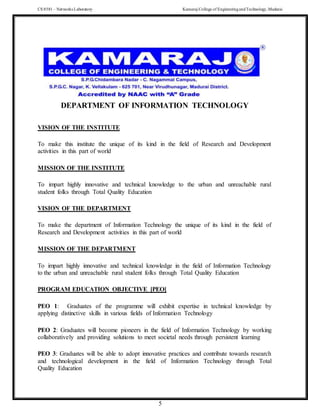CS 8581 – Networks Laboratory Kamaraj College of EngineeringandTechnology,Madurai
5
DEPARTMENT OF INFORMATION TECHNOLOGY
VISION OF THE INSTITUTE
To make this institute the unique of its kind in the field of Research and Development
activities in this part of world
MISSION OF THE INSTITUTE
To impart highly innovative and technical knowledge to the urban and unreachable rural
student folks through Total Quality Education
VISION OF THE DEPARTMENT
To make the department of Information Technology the unique of its kind in the field of
Research and Development activities in this part of world
MISSION OF THE DEPARTMENT
To impart highly innovative and technical knowledge in the field of Information Technology
to the urban and unreachable rural student folks through Total Quality Education
PROGRAM EDUCATION OBJECTIVE [PEO]
PEO 1: Graduates of the programme will exhibit expertise in technical knowledge by
applying distinctive skills in various fields of Information Technology
PEO 2: Graduates will become pioneers in the field of Information Technology by working
collaboratively and providing solutions to meet societal needs through persistent learning
PEO 3: Graduates will be able to adopt innovative practices and contribute towards research
and technological development in the field of Information Technology through Total
Quality Education
 