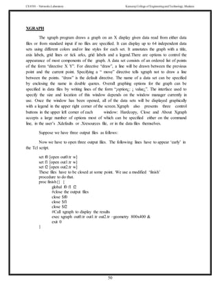 CS 8581 – Networks Laboratory Kamaraj College of EngineeringandTechnology,Madurai
50
XGRAPH
The xgraph program draws a graph on an X display given data read from either data
files or from standard input if no files are specified. It can display up to 64 independent data
sets using different colors and/or line styles for each set. It annotates the graph with a title,
axis labels, grid lines or tick arks, grid labels and a legend.There are options to control the
appearance of most components of the graph. A data set consists of an ordered list of points
of the form “directive X Y”. For directive “draw”, a line will be drawn between the previous
point and the current point. Specifying a “ move” directive tells xgraph not to draw a line
between the points. “draw” is the default directive. The name of a data set can be specified
by enclosing the name in double quotes. Overall graphing options for the graph can be
specified in data files by writing lines of the form “¡option¿: ¡ value¿”. The interface used to
specify the size and location of this window depends on the window manager currently in
use. Once the window has been opened, all of the data sets will be displayed graphically
with a legend in the upper right corner of the screen.Xgraph also presents three control
buttons in the upper left corner of each window: Hardcopy, Close and About Xgraph
accepts a large number of options most of which can be specified either on the command
line, in the user’s .Xdefaults or .Xresources file, or in the data files themselves.
Suppose we have three output files as follows:
Now we have to open three output files. The following lines have to appear ‘early’ in
the Tcl script.
set f0 [open out0.tr w]
set f1 [open out1.tr w]
set f2 [open out2.tr w]
These files have to be closed at some point. We use a modified ‘finish’
procedure to do that.
proc finish{} {
global f0 f1 f2
#close the output files
close $f0
close $f1
close $f2
#Call xgraph to display the results
exec xgraph out0.tr out1.tr out2.tr –geometry 800x400 &
exit 0
}
 