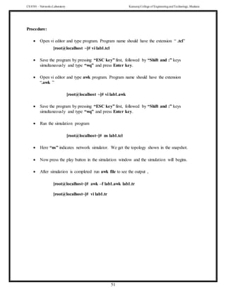 CS 8581 – Networks Laboratory Kamaraj College of EngineeringandTechnology,Madurai
51
Procedure:
 Open vi editor and type program. Program name should have the extension “ .tcl”
[root@localhost ~]# vi lab1.tcl
 Save the program by pressing “ESC key” first, followed by “Shift and :” keys
simultaneously and type “wq” and press Enter key.
 Open vi editor and type awk program. Program name should have the extension
“.awk ”
[root@localhost ~]# vi lab1.awk
 Save the program by pressing “ESC key” first, followed by “Shift and :” keys
simultaneously and type “wq” and press Enter key.
 Run the simulation program
[root@localhost~]# ns lab1.tcl
 Here “ns” indicates network simulator. We get the topology shown in the snapshot.
 Now press the play button in the simulation window and the simulation will begins.
 After simulation is completed run awk file to see the output ,
[root@localhost~]# awk –f lab1.awk lab1.tr
[root@localhost~]# vi lab1.tr
 