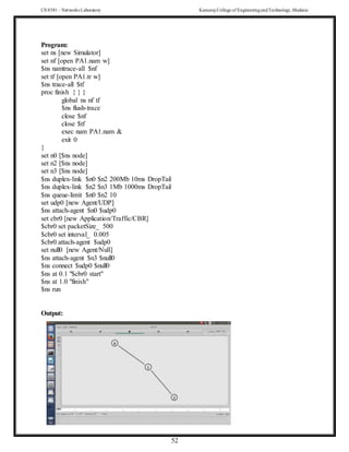 CS 8581 – Networks Laboratory Kamaraj College of EngineeringandTechnology,Madurai
52
Program:
set ns [new Simulator]
set nf [open PA1.nam w]
$ns namtrace-all $nf
set tf [open PA1.tr w]
$ns trace-all $tf
proc finish { } {
global ns nf tf
$ns flush-trace
close $nf
close $tf
exec nam PA1.nam &
exit 0
}
set n0 [$ns node]
set n2 [$ns node]
set n3 [$ns node]
$ns duplex-link $n0 $n2 200Mb 10ms DropTail
$ns duplex-link $n2 $n3 1Mb 1000ms DropTail
$ns queue-limit $n0 $n2 10
set udp0 [new Agent/UDP]
$ns attach-agent $n0 $udp0
set cbr0 [new Application/Traffic/CBR]
$cbr0 set packetSize_ 500
$cbr0 set interval_ 0.005
$cbr0 attach-agent $udp0
set null0 [new Agent/Null]
$ns attach-agent $n3 $null0
$ns connect $udp0 $null0
$ns at 0.1 "$cbr0 start"
$ns at 1.0 "finish"
$ns run
Output:
 