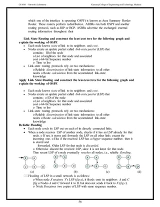 CS 8581 – Networks Laboratory Kamaraj College of EngineeringandTechnology,Madurai
56
which one of the interface is operating OSPF) is known as Area Summary Border
Router. These routers perform redistribution. ASBRs run both OSPF and another
routing protocol, such as RIP or BGP. ASBRs advertise the exchanged external
routing information throughout their
Link State Routing and construct the least cost tree for the following graph and
explain the working of OSPF.
 Each node knows state of link to its neighbors and cost.
 Nodes create an update packet called link-state packet (LSP) that
contains: IDof the node
o List of neighbors for that node and associated
cost o 64-bit Sequence number
o Time to live
 Link-state routing protocols rely on two mechanisms:
o Reliable dissemination of link-state information to all other
nodes o Route calculation from the accumulated link-state
knowledge
Apply Link State Routing and construct the least cost tree for the following graph and
explain the working of OSPF.
 Each node knows state of link to its neighbors and cost.
 Nodes create an update packet called link-state packet (LSP) that
contains: o ID of the node
o List of neighbors for that node and associated
cost o 64-bit Sequence number
o Time to live
 Link-state routing protocols rely on two mechanisms:
o Reliable dissemination of link-state information to all other
nodes o Route calculation from the accumulated link-state
knowledge
Reliable Flooding
 Each node sends its LSP out on each of its directly connected links.
 When a node receives LSP of another node, checks if it has an LSP already for that
node. o If not, it stores and forwards the LSP on all other links except the
incoming one. o Else if the received LSP has a bigger sequence number, then it
is stored and
forwarded. Older LSP for that node is discarded.
o Otherwise discard the received LSP, since it is not latest for that node.
Thus recent LSP of a node eventually reaches all nodes, i.e., reliable flooding.
(a) (b) (c) (d)
Flooding of LSP in a small network is as follows:
o When node X receives Y’s LSP (fig a), it floods onto its neighbors A and C
(fig o Nodes A and C forward it to B, but does not sends it back to X (fig c).
o Node B receives two copies of LSP with same sequence number.
 