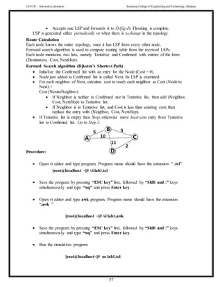 CS 8581 – Networks Laboratory Kamaraj College of EngineeringandTechnology,Madurai
57
 Accepts one LSP and forwards it to D (fig d). Flooding is complete.
LSP is generated either periodically or when there is a change in the topology.
Route Calculation
Each node knows the entire topology, once it has LSP from every other node.
Forward search algorithm is used to compute routing table from the received LSPs.
Each node maintains two lists, namely Tentative and Confirmed with entries of the form
(Destination, Cost, NextHop).
Forward Search algorithm (Djkstra’s Shortest Path)
 Initialize the Confirmed list with an entry for the Node (Cost = 0).
 Node just added to Confirmed list is called Next. Its LSP is examined.
 For each neighbor of Next, calculate cost to reach each neighbor as Cost (Node to
Next) +
Cost (NexttoNeighbor).
 If Neighbor is neither in Confirmed nor in Tentative list, then add (Neighbor,
Cost, NextHop) to Tentative list.
 If Neighbor is in Tentative list, and Cost is less than existing cost, then
replace the entry with (Neighbor, Cost, NextHop).
 If Tentative list is empty then Stop, otherwise move least cost entry from Tentative
list to Confirmed list. Go to Step 2.
Procedure:
 Open vi editor and type program. Program name should have the extension “ .tcl”
[root@localhost ~]# vi lab1.tcl
 Save the program by pressing “ESC key” first, followed by “Shift and :” keys
simultaneously and type “wq” and press Enter key.
 Open vi editor and type awk program. Program name should have the extension
“.awk ”
[root@localhost ~]# vi lab1.awk
 Save the program by pressing “ESC key” first, followed by “Shift and :” keys
simultaneously and type “wq” and press Enter key.
 Run the simulation program
[root@localhost~]# ns lab1.tcl
 