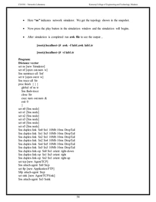 CS 8581 – Networks Laboratory Kamaraj College of EngineeringandTechnology,Madurai
58
 Here “ns” indicates network simulator. We get the topology shown in the snapshot.
 Now press the play button in the simulation window and the simulation will begins.
 After simulation is completed run awk file to see the output ,
[root@localhost~]# awk –f lab1.awk lab1.tr
[root@localhost~]# vi lab1.tr
Program:
Distance vector
set ns [new Simulator]
set nf [open out.nam w]
$ns namtrace-all $nf
set tr [open out.tr w]
$ns trace-all $tr
proc finish { } {
global nf ns tr
$ns flush-trace
close $tr
exec nam out.nam &
exit 0
}
set n0 [$ns node]
set n1 [$ns node]
set n2 [$ns node]
set n3 [$ns node]
set n4 [$ns node]
set n5 [$ns node]
$ns duplex-link $n0 $n1 10Mb 10ms DropTail
$ns duplex-link $n1 $n3 10Mb 10ms DropTail
$ns duplex-link $n2 $n1 10Mb 10ms DropTail
$ns duplex-link $n2 $n4 10Mb 10ms DropTail
$ns duplex-link $n4 $n5 10Mb 10ms DropTail
$ns duplex-link $n5 $n3 10Mb 10ms DropTail
$ns duplex-link-op $n0 $n1 orient right-down
$ns duplex-link-op $n1 $n3 orient right
$ns duplex-link-op $n2 $n1 orient right-up
set tcp [new Agent/TCP]
$ns attach-agent $n0 $tcp
set ftp [new Application/FTP]
$ftp attach-agent $tcp
set sink [new Agent/TCPSink]
$ns attach-agent $n3 $sink
 
