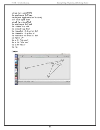 CS 8581 – Networks Laboratory Kamaraj College of EngineeringandTechnology,Madurai
59
set udp [new Agent/UDP]
$ns attach-agent $n2 $udp
set cbr [new Application/Traffic/CBR]
$cbr attach-agent $udp
set null [new Agent/Null]
$ns attach-agent $n3 $null
$ns connect $tcp $sink
$ns connect $udp $null
$ns rtmodel-at 1.0 down $n1 $n3
$ns rtmodel-at 2.0 up $n1 $n3
$ns rtmodel-at 4.0 down $n1 $n3
$ns rtproto DV
$ns at 0.5 "$ftp start"
$ns at 0.0 "$cbr start"
$ns at 5.0 "finish"
$ns run
Output:
 