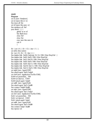 CS 8581 – Networks Laboratory Kamaraj College of EngineeringandTechnology,Madurai
60
OSPF
Program
set ns [new Simulator]
set nr [open thro.tr w]
$ns trace-all $nr
set nf [open thro.nam w]
$ns namtrace-all $nf
proc finish { } {
global ns nr nf
$ns flush-trace
close $nf
close $nr
exec nam thro.nam &
exit 0
}
for { set i 0 } { $i < 12} { incr i 1 } {
set n($i) [$ns node]}
for {set i 0} {$i < 8} {incr i} {
$ns duplex-link $n($i) $n([expr $i+1]) 1Mb 10ms DropTail }
$ns duplex-link $n(0) $n(8) 1Mb 10ms DropTail
$ns duplex-link $n(1) $n(10) 1Mb 10ms DropTail
$ns duplex-link $n(0) $n(9) 1Mb 10ms DropTail
$ns duplex-link $n(9) $n(11) 1Mb 10ms DropTail
$ns duplex-link $n(10) $n(11) 1Mb 10ms DropTail
$ns duplex-link $n(11) $n(5) 1Mb 10ms DropTail
set udp0 [new Agent/UDP]
$ns attach-agent $n(0) $udp0
set cbr0 [new Application/Traffic/CBR]
$cbr0 set packetSize_ 500
$cbr0 set interval_ 0.005
$cbr0 attach-agent $udp0
set null0 [new Agent/Null]
$ns attach-agent $n(5) $null0
$ns connect $udp0 $null0
set udp1 [new Agent/UDP]
$ns attach-agent $n(1) $udp1
set cbr1 [new Application/Traffic/CBR]
$cbr1 set packetSize_ 500
$cbr1 set interval_ 0.005
$cbr1 attach-agent $udp1
set null0 [new Agent/Null]
$ns attach-agent $n(5) $null0
$ns connect $udp1 $null0
$ns rtproto LS
 