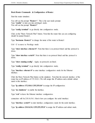 CS 8581 – Networks Laboratory Kamaraj College of EngineeringandTechnology,Madurai
70
Basic Router Commands & Configuration of Router
Start the router simulator.
You will see the prompt "Router>". This is the user mode prompt.
Type "enable" to take you into privileged mode.
You will see the prompt "Router#"
Type "config terminal" to go directly into configuration mode.
Click on the "Show Network Plan" button. Note that the router that you are configuring
should be named Router1.
Type "hostname Router1" to change the name of the router to Router1
Ctrl + Z to move to Previlege mode
Type "show interface ethernet 0". Note that there is no protocol listed and line protocol is
down.
Type "show interface serial 0". Note that there is no protocol listed and line protocol is
down.
Type "show running-config". Again, no protocols are listed.
Type "config terminal" to go directly into configuration mode.
Type "interface ethernet 0" to enter interface configuration mode for the Ethernet
interface.
Click the Show Network Plan button on the simulator. Note that the network interface of the
router has an IP address of 172.10.0.1. We will assign this IP address and a default subnet
mask to this interface:
Type "ip address 172.10.0.1 255.255.0.0" to assign the IP configuration.
Type "no shutdown" to enable the interface.
Type "exit" to leave the Ethernet interface configuration.
connection will be 210.16.54.1. Here's how you configure the serial interface:
Type "interface serial 0" to enter interface configuration mode for the serial interface.
Type "ip address 210.16.54.1 255.255.255.0" to assign the IP address and subnet mask.
 